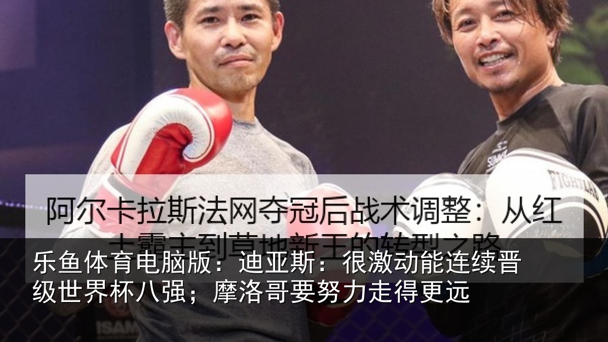 乐鱼体育电脑版:迪亚斯:很激动能连续晋级世界杯八强;摩洛哥要努力走得更远
