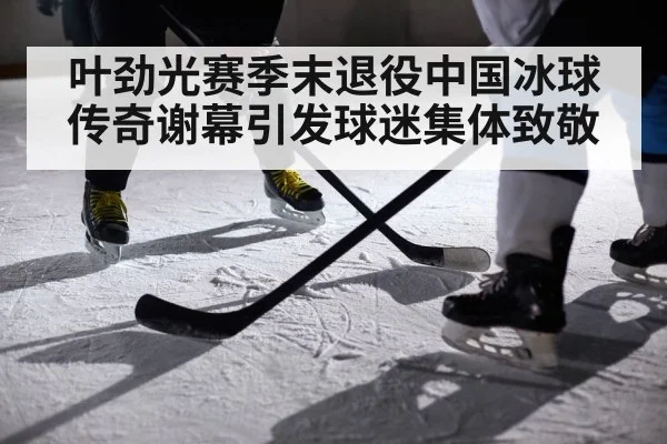 叶劲光赛季末退役中国冰球传奇谢幕引发球迷集体致敬